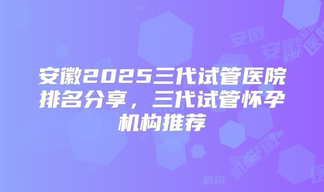 安徽2025三代试管医院排名分享，三代试管怀孕机构推荐