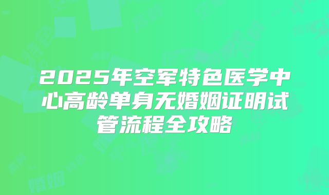 2025年空军特色医学中心高龄单身无婚姻证明试管流程全攻略