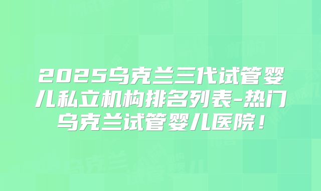 2025乌克兰三代试管婴儿私立机构排名列表-热门乌克兰试管婴儿医院!