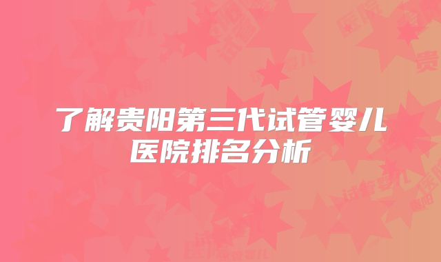 了解贵阳第三代试管婴儿医院排名分析