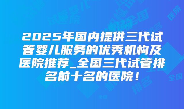 2025年国内提供三代试管婴儿服务的优秀机构及医院推荐_全国三代试管排名前十名的医院!