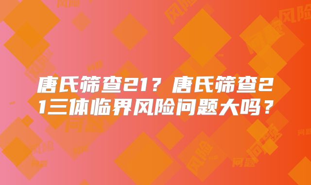 唐氏筛查21?唐氏筛查21三体临界风险问题大吗?