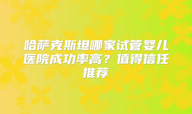哈萨克斯坦哪家试管婴儿医院成功率高?值得信任推荐