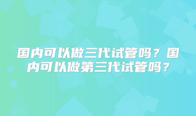 国内可以做三代试管吗？国内可以做第三代试管吗？