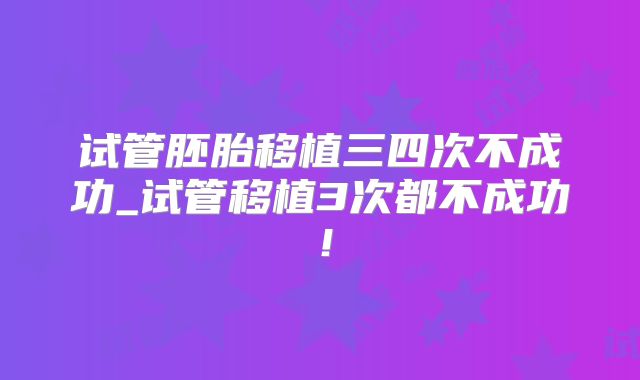 试管胚胎移植三四次不成功_试管移植3次都不成功！