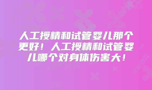 人工授精和试管婴儿那个更好！人工授精和试管婴儿哪个对身体伤害大！