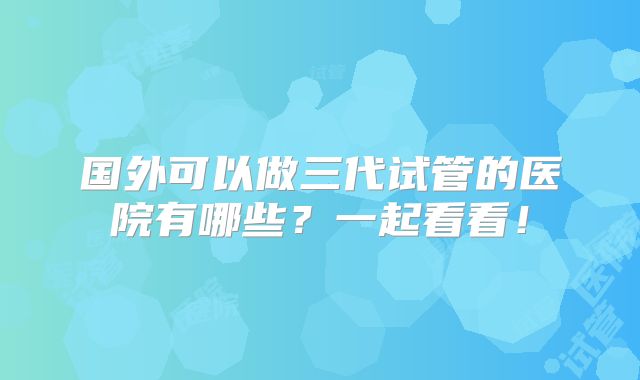 国外可以做三代试管的医院有哪些？一起看看！