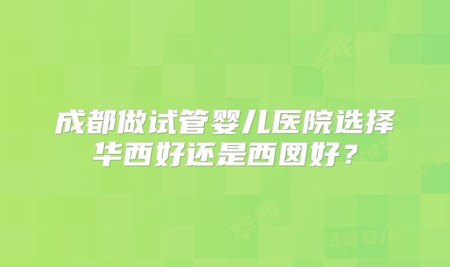 成都做试管婴儿医院选择华西好还是西囡好？