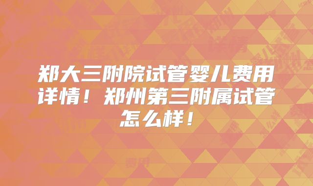 郑大三附院试管婴儿费用详情！郑州第三附属试管怎么样！