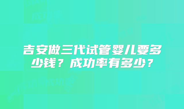 吉安做三代试管婴儿要多少钱？成功率有多少？