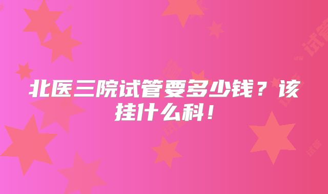 北医三院试管要多少钱？该挂什么科！