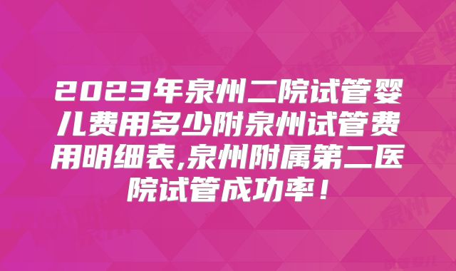 2023年泉州二院试管婴儿费用多少附泉州试管费用明细表,泉州附属第二医院试管成功率!