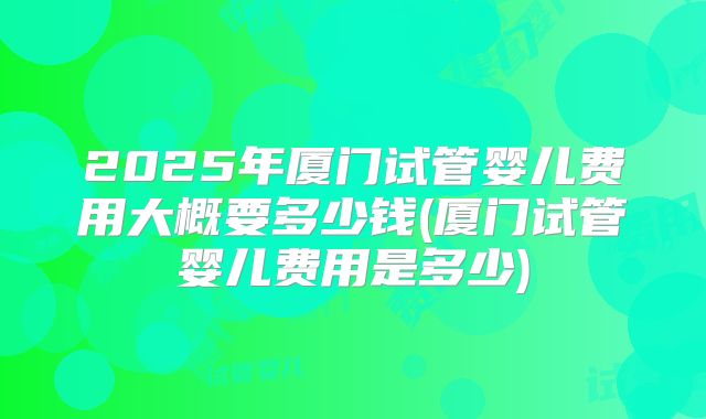 2025年厦门试管婴儿费用大概要多少钱(厦门试管婴儿费用是多少)