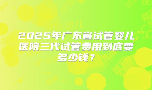 2025年广东省试管婴儿医院三代试管费用到底要多少钱？