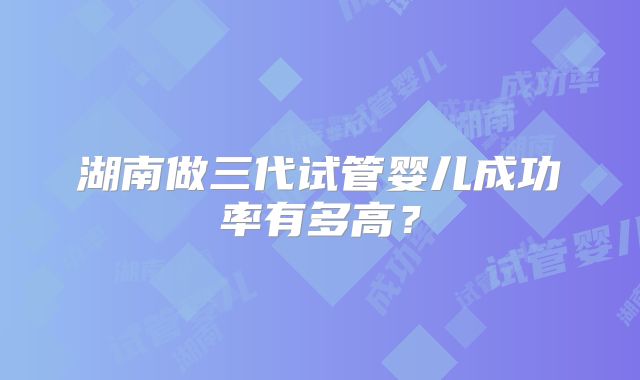 湖南做三代试管婴儿成功率有多高？
