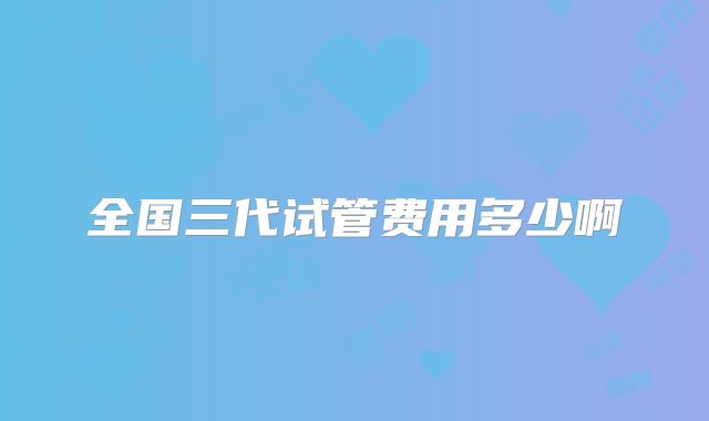 全国三代试管费用多少啊
