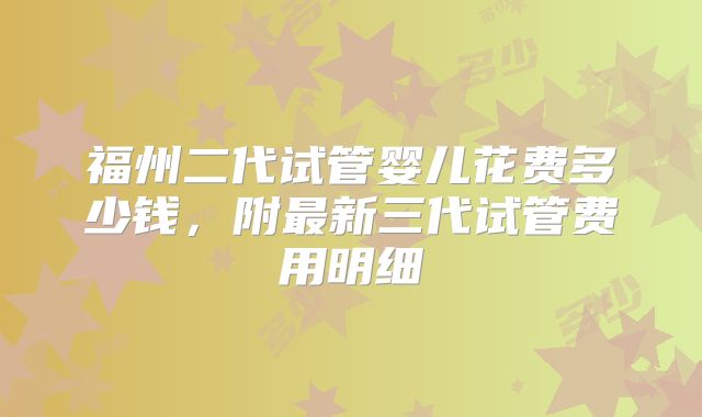 福州二代试管婴儿花费多少钱，附最新三代试管费用明细