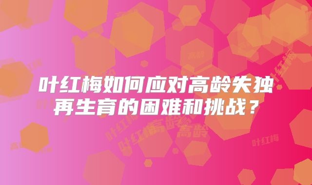 叶红梅如何应对高龄失独再生育的困难和挑战?