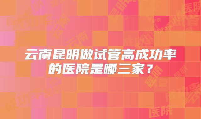 云南昆明做试管高成功率的医院是哪三家?