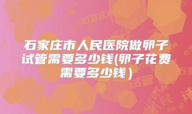石家庄市人民医院做卵子试管需要多少钱(卵子花费需要多少钱)