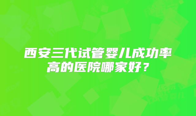 西安三代试管婴儿成功率高的医院哪家好？