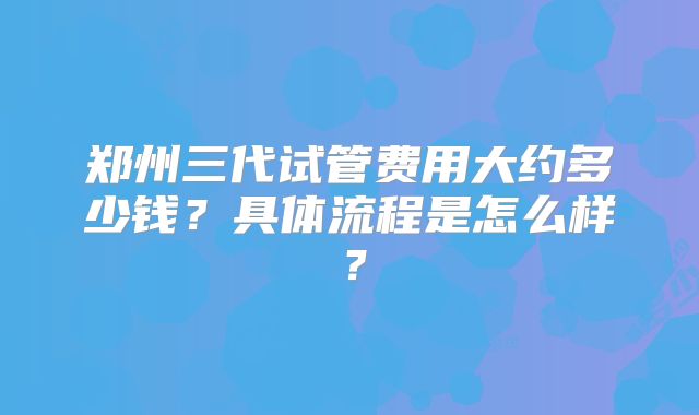 郑州三代试管费用大约多少钱?具体流程是怎么样?