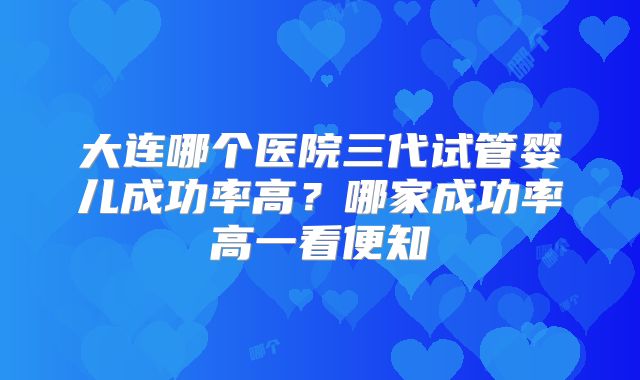 大连哪个医院三代试管婴儿成功率高？哪家成功率高一看便知