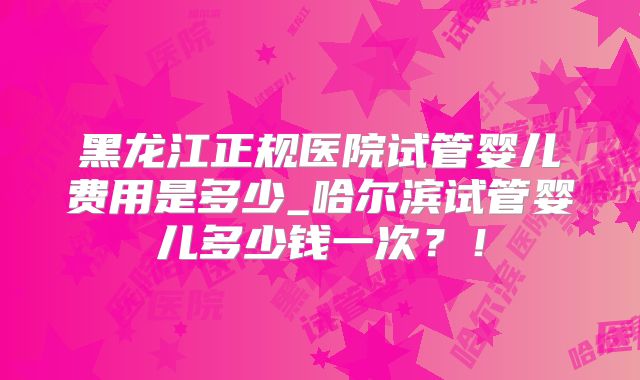 黑龙江正规医院试管婴儿费用是多少_哈尔滨试管婴儿多少钱一次？！