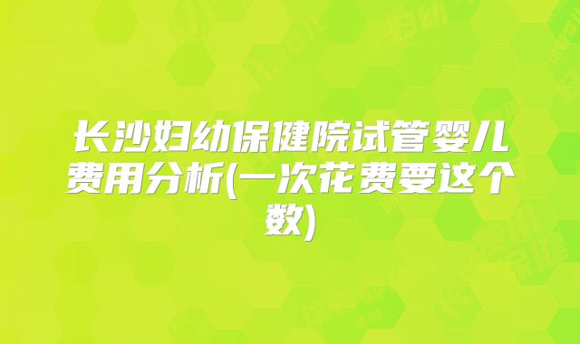 长沙妇幼保健院试管婴儿费用分析(一次花费要这个数)