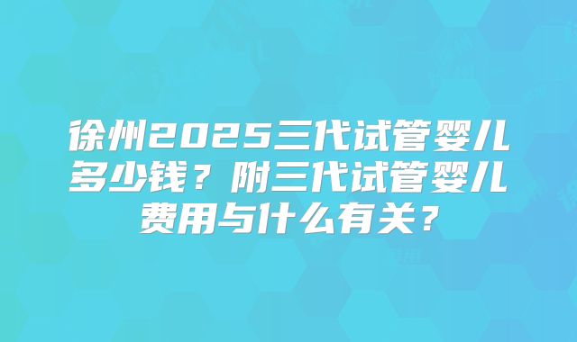 徐州2025三代试管婴儿多少钱？附三代试管婴儿费用与什么有关？