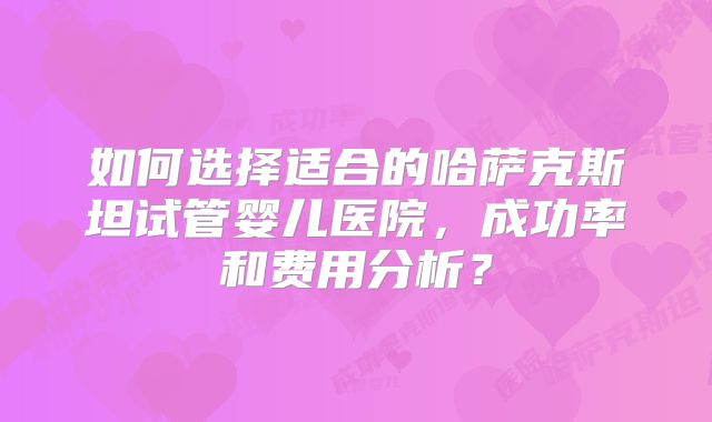 如何选择适合的哈萨克斯坦试管婴儿医院,成功率和费用分析?