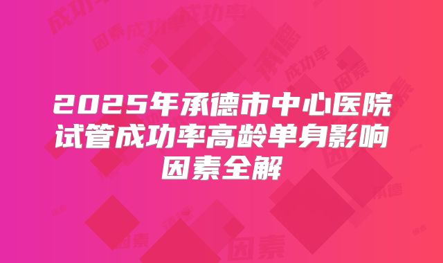 2025年承德市中心医院试管成功率高龄单身影响因素全解