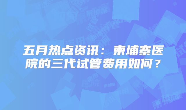 五月热点资讯：柬埔寨医院的三代试管费用如何？
