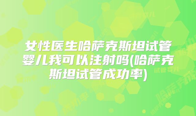 女性医生哈萨克斯坦试管婴儿我可以注射吗(哈萨克斯坦试管成功率)