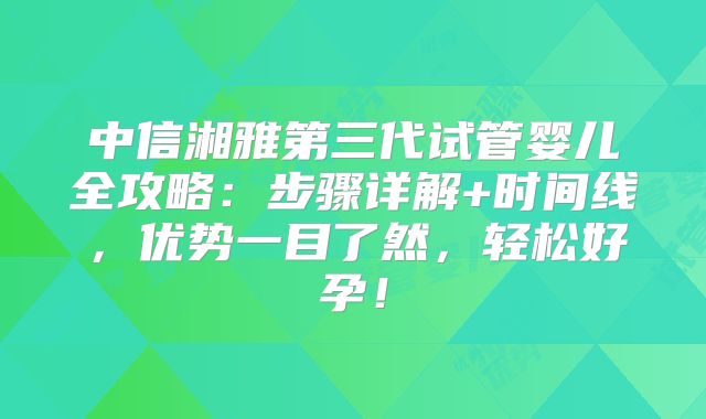 中信湘雅第三代试管婴儿全攻略：步骤详解+时间线，优势一目了然，轻松好孕！