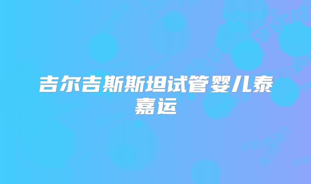 吉尔吉斯斯坦试管婴儿泰嘉运