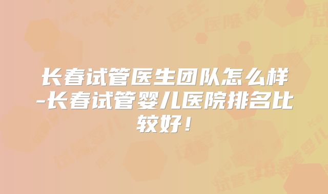 长春试管医生团队怎么样-长春试管婴儿医院排名比较好！