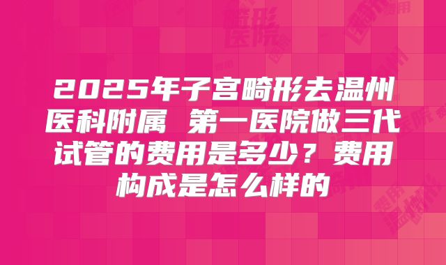 2025年子宫畸形去温州医科附属 第一医院做三代试管的费用是多少？费用构成是怎么样的