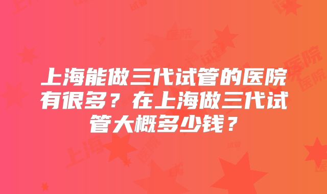 上海能做三代试管的医院有很多?在上海做三代试管大概多少钱?