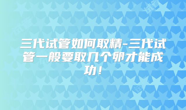 三代试管如何取精-三代试管一般要取几个卵才能成功！