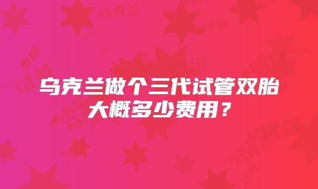 乌克兰做个三代试管双胎大概多少费用？