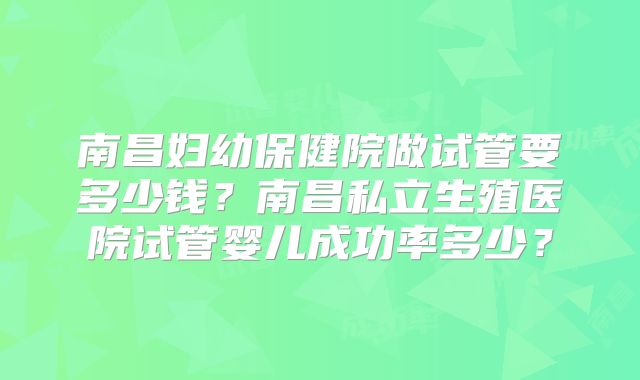 南昌妇幼保健院做试管要多少钱？南昌私立生殖医院试管婴儿成功率多少？