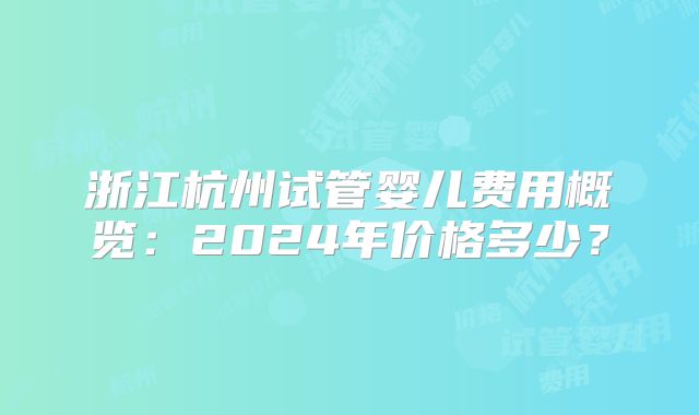 浙江杭州试管婴儿费用概览：2024年价格多少？