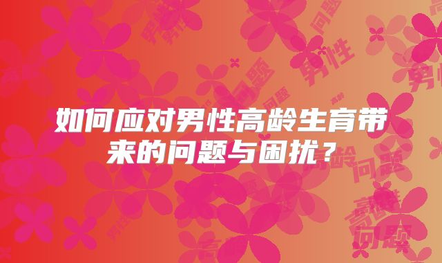 如何应对男性高龄生育带来的问题与困扰?