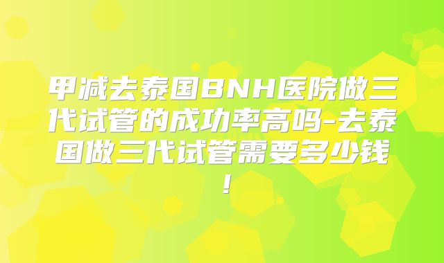 甲减去泰国BNH医院做三代试管的成功率高吗-去泰国做三代试管需要多少钱！