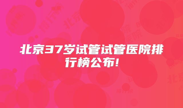 北京37岁试管试管医院排行榜公布!