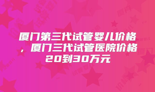 厦门第三代试管婴儿价格，厦门三代试管医院价格20到30万元