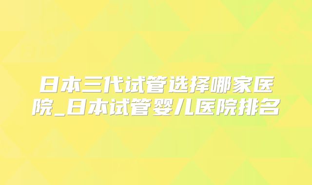 日本三代试管选择哪家医院_日本试管婴儿医院排名