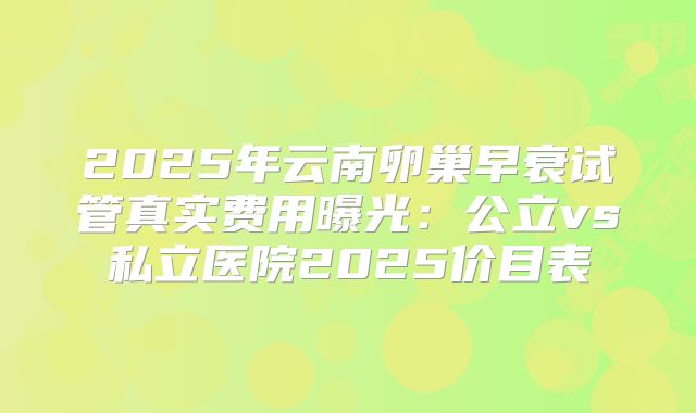 2025年云南卵巢早衰试管真实费用曝光：公立vs私立医院2025价目表