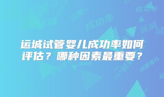 运城试管婴儿成功率如何评估？哪种因素最重要？
